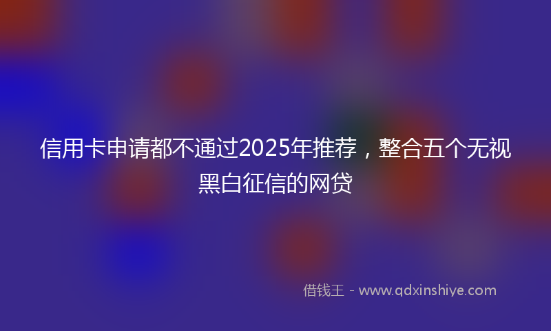 信用卡申请都不通过2025年推荐，整合五个无视黑白征信的网贷