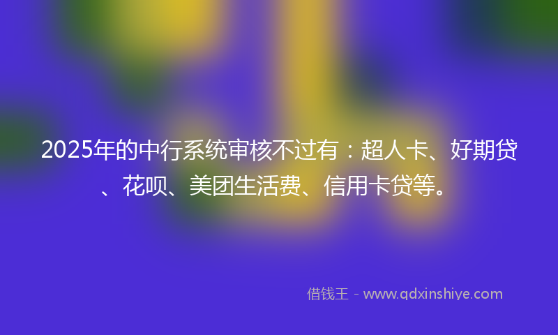 2025年的中行系统审核不过有：超人卡、好期贷、花呗、美团生活费、信用卡贷等。