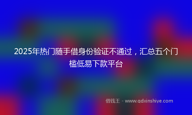 2025年热门随手借身份验证不通过，汇总五个门槛低易下款平台