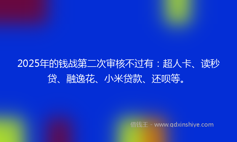 2025年的钱战第二次审核不过有：超人卡、读秒贷、融逸花、小米贷款、还呗等。