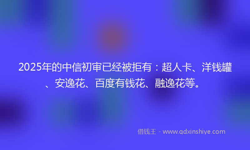 2025年的中信初审已经被拒有：超人卡、洋钱罐、安逸花、百度有钱花、融逸花等。
