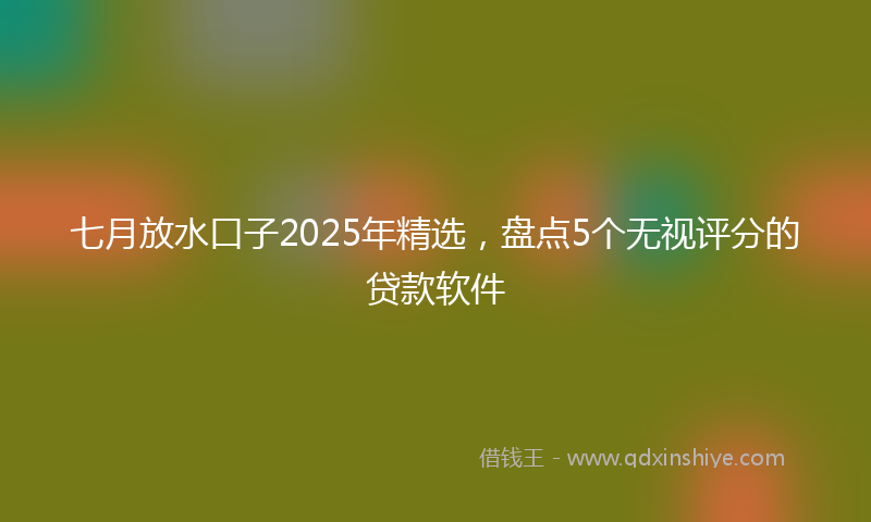 七月放水口子2025年精选，盘点5个无视评分的贷款软件