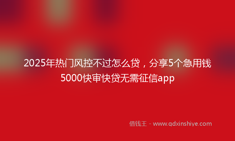 2025年热门风控不过怎么贷，分享5个急用钱5000快审快贷无需征信app