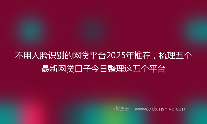 不用人脸识别的网贷平台2025年推荐，梳理五个最新网贷口子今日整理这五个平台