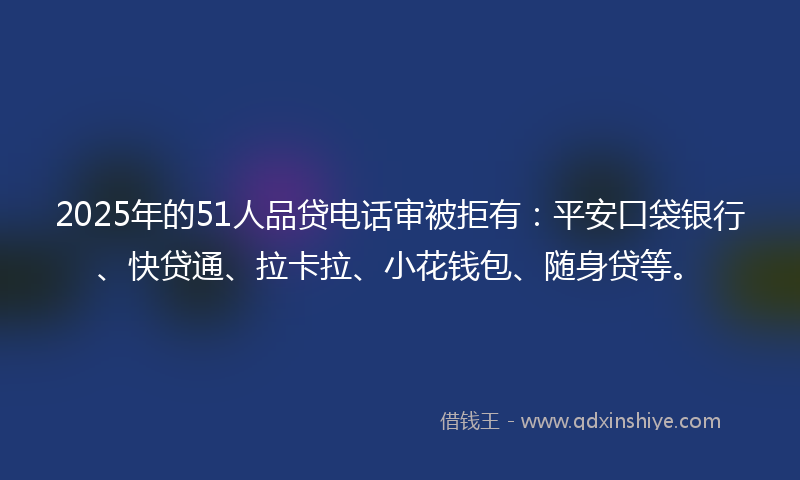 2025年的51人品贷电话审被拒有：平安口袋银行、快贷通、拉卡拉、小花钱包、随身贷等。