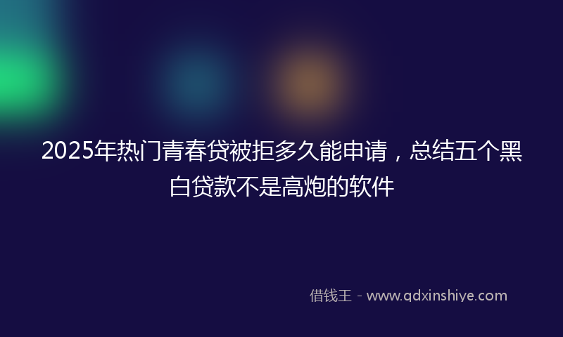 2025年热门青春贷被拒多久能申请，总结五个黑白贷款不是高炮的软件