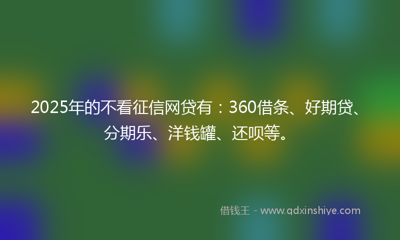 2025年的不看征信网贷有：360借条、好期贷、分期乐、洋钱罐、还呗等。