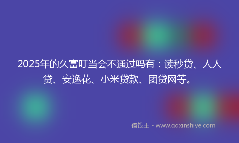 2025年的久富叮当会不通过吗有：读秒贷、人人贷、安逸花、小米贷款、团贷网等。