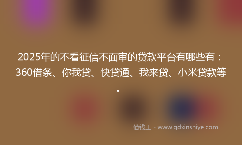 2025年的不看征信不面审的贷款平台有哪些有：360借条、你我贷、快贷通、我来贷、小米贷款等。