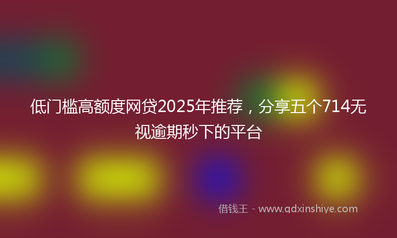 低门槛高额度网贷2025年推荐，分享五个714无视逾期秒下的平台