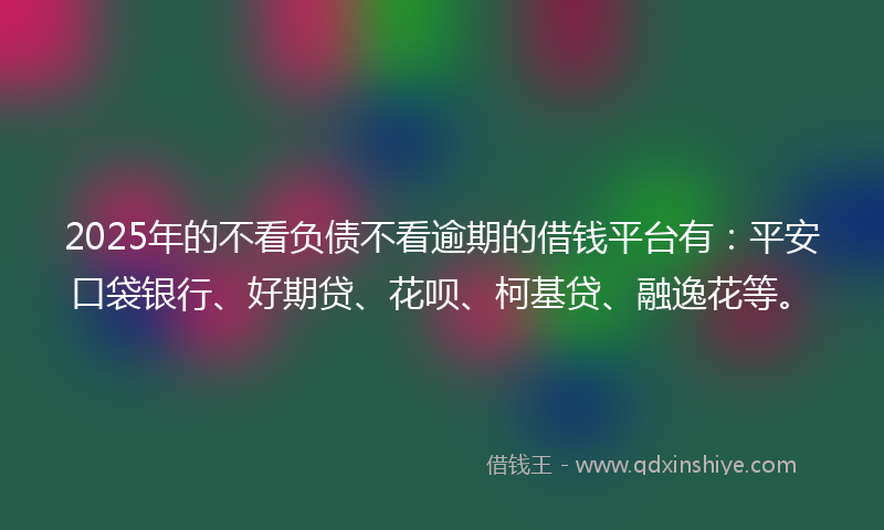 2025年的不看负债不看逾期的借钱平台有：平安口袋银行、好期贷、花呗、柯基贷、融逸花等。