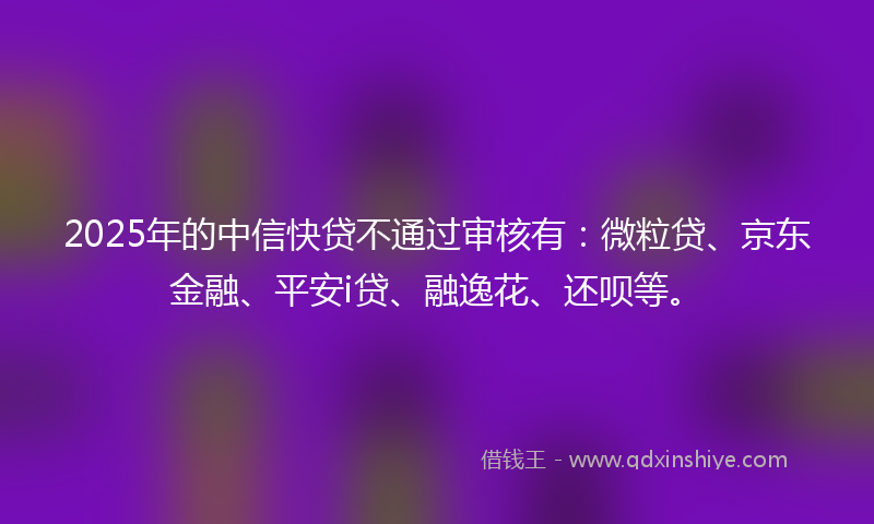 2025年的中信快贷不通过审核有：微粒贷、京东金融、平安i贷、融逸花、还呗等。