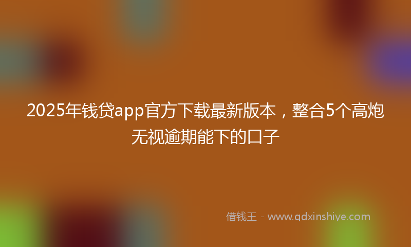 2025年钱贷app官方下载最新版本，整合5个高炮无视逾期能下的口子