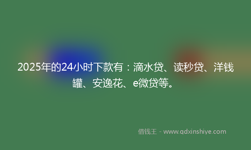 2025年的24小时下款有：滴水贷、读秒贷、洋钱罐、安逸花、e微贷等。