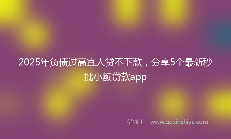 2025年负债过高宜人贷不下款，分享5个最新秒批小额贷款app