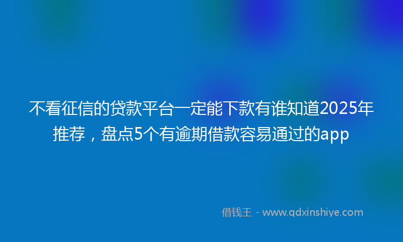 不看征信的贷款平台一定能下款有谁知道2025年推荐，盘点5个有逾期借款容易通过的app