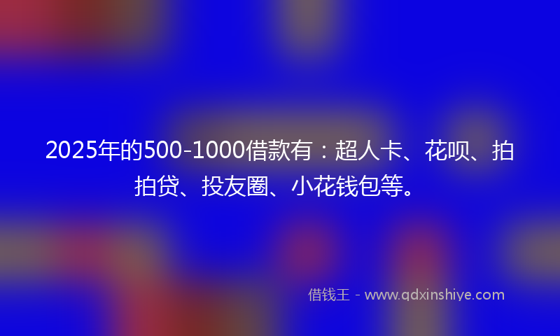 2025年的500-1000借款有：超人卡、花呗、拍拍贷、投友圈、小花钱包等。