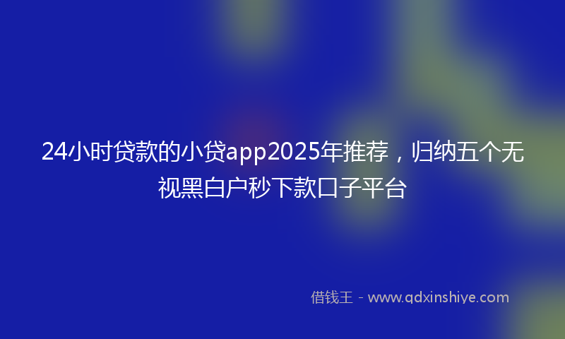 24小时贷款的小贷app2025年推荐，归纳五个无视黑白户秒下款口子平台