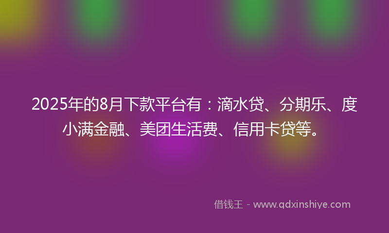 2025年的8月下款平台有：滴水贷、分期乐、度小满金融、美团生活费、信用卡贷等。