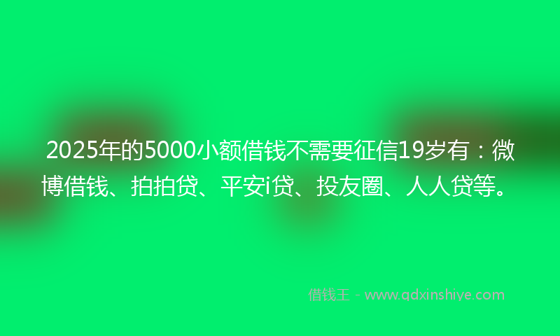 2025年的5000小额借钱不需要征信19岁有：微博借钱、拍拍贷、平安i贷、投友圈、人人贷等。