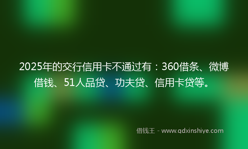 2025年的交行信用卡不通过有：360借条、微博借钱、51人品贷、功夫贷、信用卡贷等。