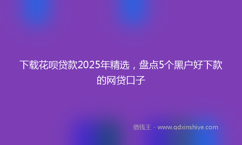 下载花呗贷款2025年精选，盘点5个黑户好下款的网贷口子