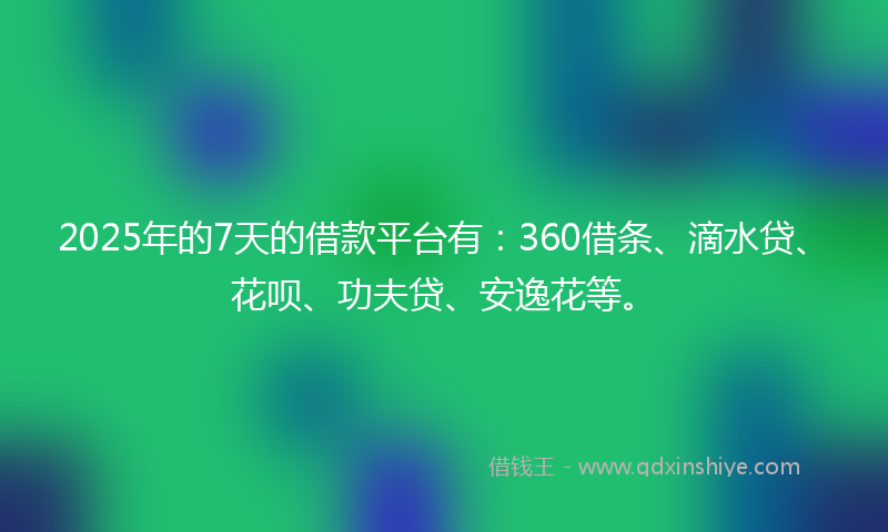 2025年的7天的借款平台有：360借条、滴水贷、花呗、功夫贷、安逸花等。