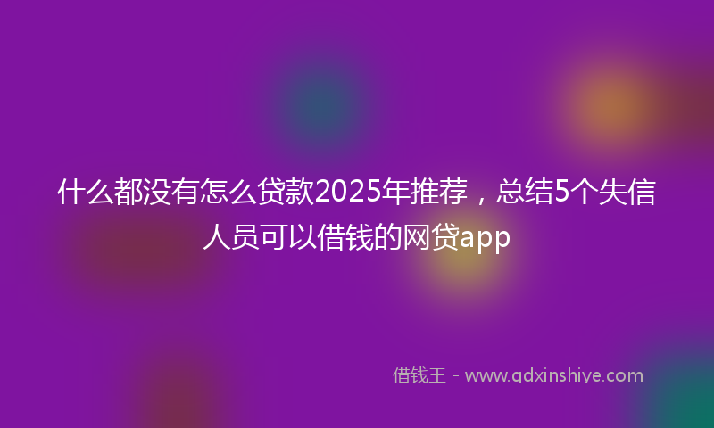 什么都没有怎么贷款2025年推荐，总结5个失信人员可以借钱的网贷app