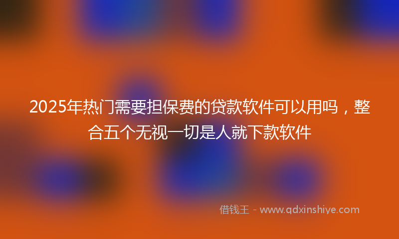 2025年热门需要担保费的贷款软件可以用吗，整合五个无视一切是人就下款软件