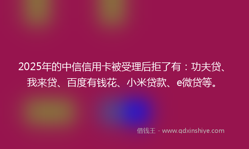 2025年的中信信用卡被受理后拒了有：功夫贷、我来贷、百度有钱花、小米贷款、e微贷等。