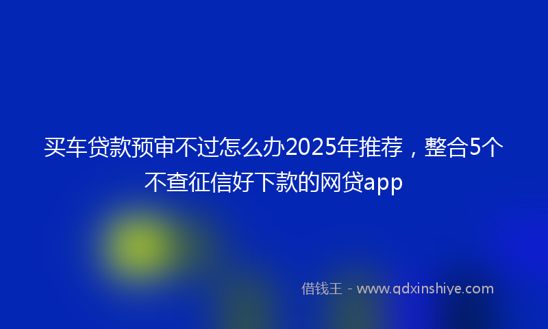 买车贷款预审不过怎么办2025年推荐，整合5个不查征信好下款的网贷app