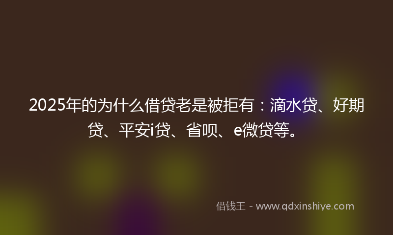 2025年的为什么借贷老是被拒有：滴水贷、好期贷、平安i贷、省呗、e微贷等。