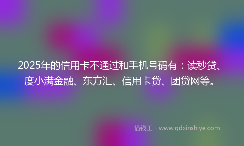 2025年的信用卡不通过和手机号码有：读秒贷、度小满金融、东方汇、信用卡贷、团贷网等。