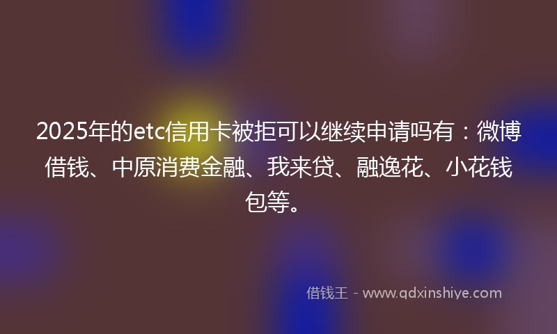 2025年的etc信用卡被拒可以继续申请吗有：微博借钱、中原消费金融、我来贷、融逸花、小花钱包等。