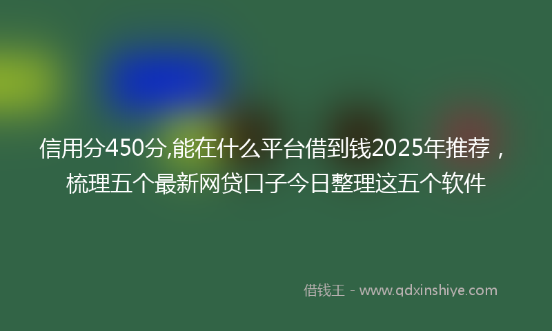 信用分450分,能在什么平台借到钱2025年推荐，梳理五个最新网贷口子今日整理这五个软件
