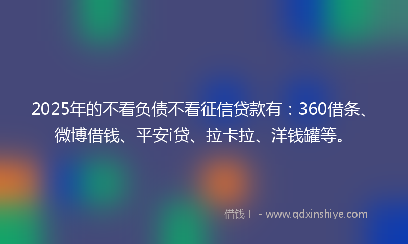 2025年的不看负债不看征信贷款有：360借条、微博借钱、平安i贷、拉卡拉、洋钱罐等。
