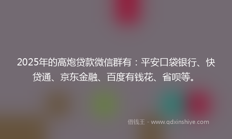 2025年的高炮贷款微信群有：平安口袋银行、快贷通、京东金融、百度有钱花、省呗等。