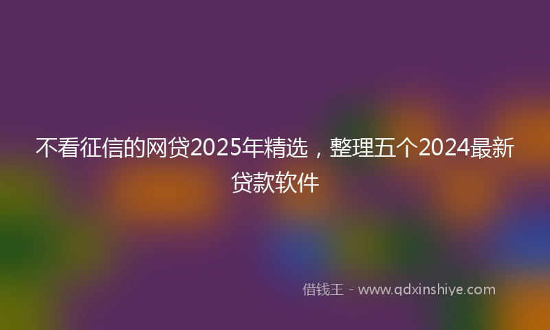 不看征信的网贷2025年精选，整理五个2024最新贷款软件