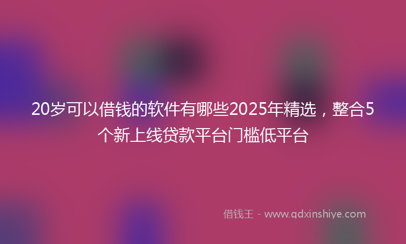 20岁可以借钱的软件有哪些2025年精选，整合5个新上线贷款平台门槛低平台