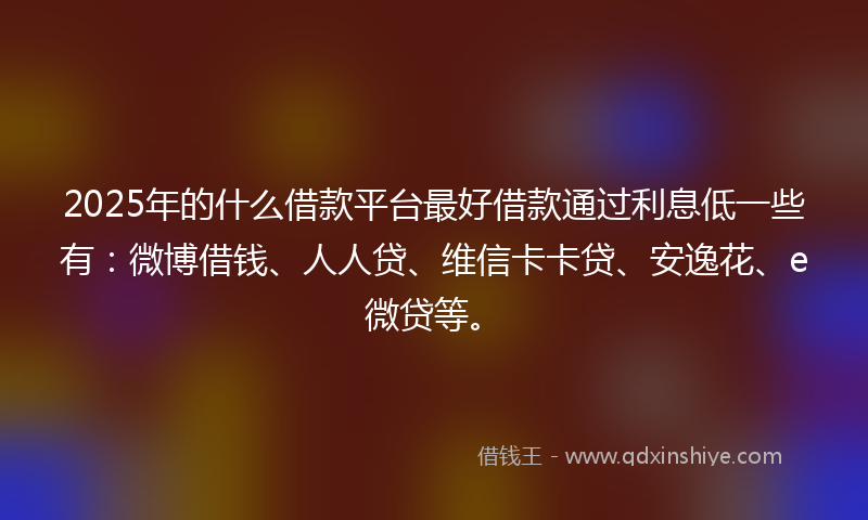 2025年的什么借款平台最好借款通过利息低一些有：微博借钱、人人贷、维信卡卡贷、安逸花、e微贷等。