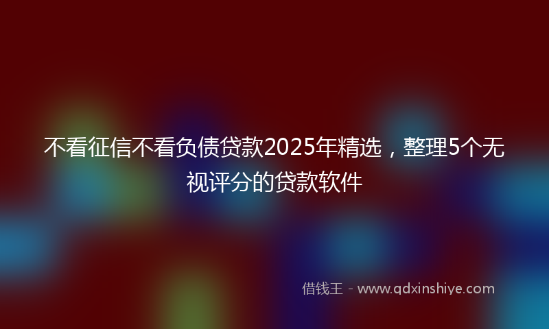 不看征信不看负债贷款2025年精选，整理5个无视评分的贷款软件