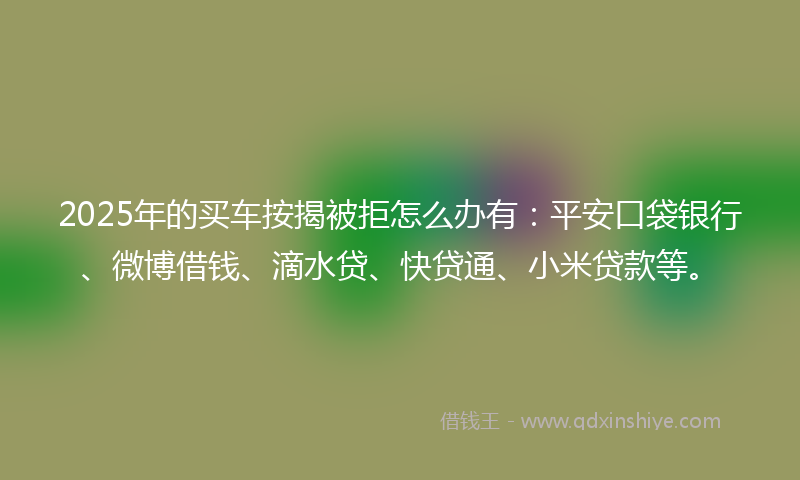 2025年的买车按揭被拒怎么办有：平安口袋银行、微博借钱、滴水贷、快贷通、小米贷款等。