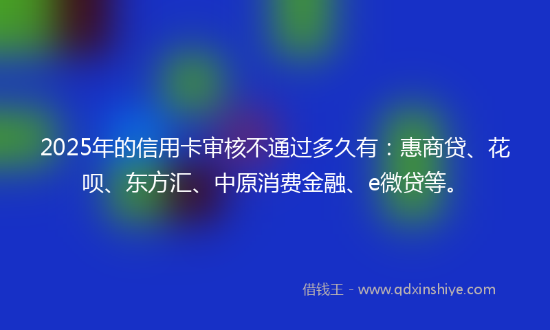 2025年的信用卡审核不通过多久有：惠商贷、花呗、东方汇、中原消费金融、e微贷等。