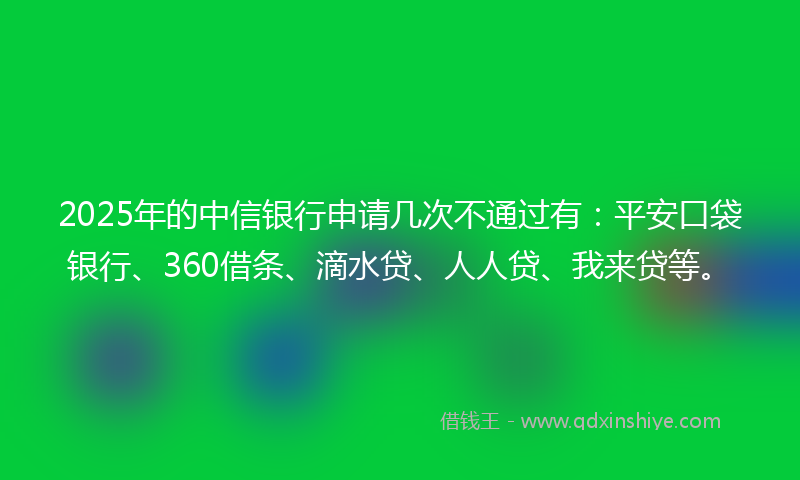 2025年的中信银行申请几次不通过有：平安口袋银行、360借条、滴水贷、人人贷、我来贷等。