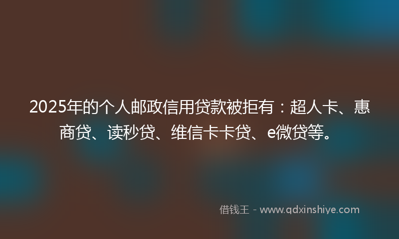2025年的个人邮政信用贷款被拒有：超人卡、惠商贷、读秒贷、维信卡卡贷、e微贷等。