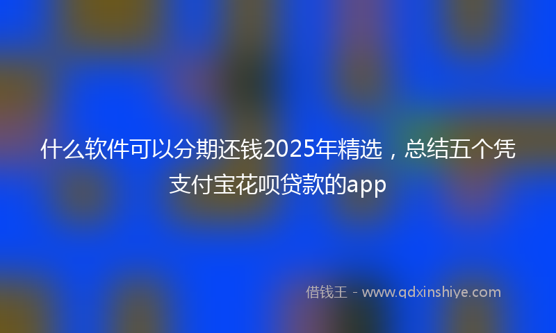 什么软件可以分期还钱2025年精选，总结五个凭支付宝花呗贷款的app