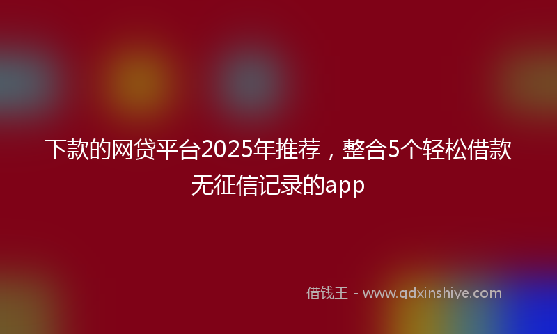 下款的网贷平台2025年推荐，整合5个轻松借款无征信记录的app