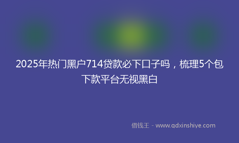 2025年热门黑户714贷款必下口子吗，梳理5个包下款平台无视黑白