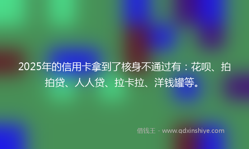 2025年的信用卡拿到了核身不通过有：花呗、拍拍贷、人人贷、拉卡拉、洋钱罐等。