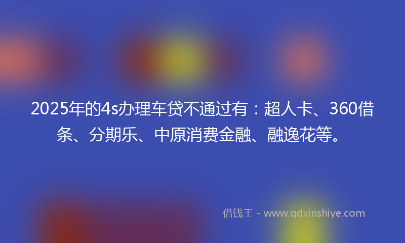 2025年的4s办理车贷不通过有：超人卡、360借条、分期乐、中原消费金融、融逸花等。